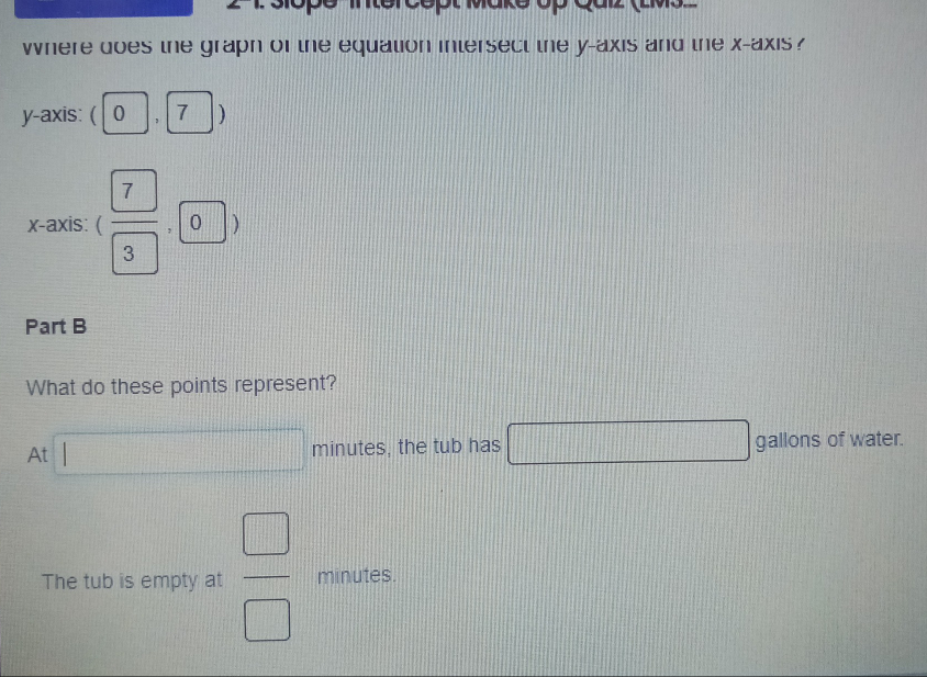 opu ako cp Qaz (Emoz
where does the graph of the equation intersect the y-axis and the x-axis ?
y-axis: ( | 0 , 7 )
x-axis: ( 7/3 ,0)
Part B
What do these points represent?
At□ minutes, the tub has □ gallons of water.
The tub is empty at  □ /□   minutes.