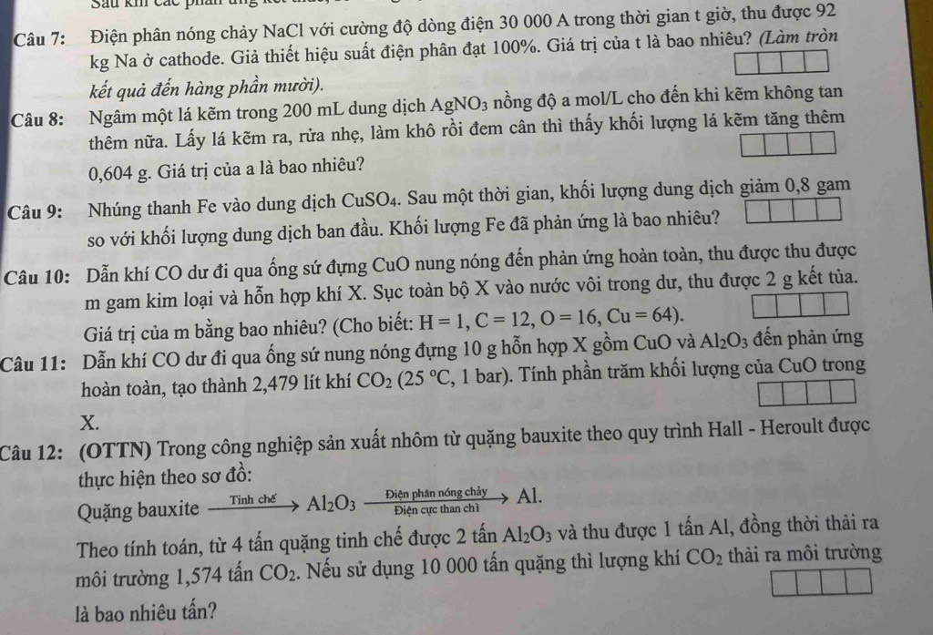 Sau km các p
Câu 7: Điện phân nóng chảy NaCl với cường độ dòng điện 30 000 A trong thời gian t giờ, thu được 92
kg Na ở cathode. Giả thiết hiệu suất điện phân đạt 100%. Giá trị của t là bao nhiêu? (Làm tròn
kết quả đến hàng phần mười).
Câu 8: Ngâm một lá kẽm trong 200 mL dung dịch AgNO_3 nồng độ a mol/L cho đến khi kẽm không tan
thêm nữa. Lấy lá kẽm ra, rừa nhẹ, làm khô rồi đem cân thì thấy khối lượng lá kẽm tăng thêm
0,604 g. Giá trị của a là bao nhiêu?
Câu 9: Nhúng thanh Fe vào dung dịch CuSO4. Sau một thời gian, khối lượng dung dịch giảm 0,8 gam
so với khối lượng dung dịch ban đầu. Khối lượng Fe đã phản ứng là bao nhiêu?
Câu 10: Dẫn khí CO dư đi qua ống sứ đựng CuO nung nóng đến phản ứng hoàn toàn, thu được thu được
m gam kim loại và hỗn hợp khí X. Sục toàn bộ X vào nước vôi trong dư, thu được 2 g kết tủa.
Giá trị của m bằng bao nhiêu? (Cho biết: H=1,C=12,O=16,Cu=64).
Câu 11: Dẫn khí CO dư đi qua ống sứ nung nóng đựng 10 g hỗn hợp X gồm CuO và Al_2O_3 đến phản ứng
hoàn toàn, tạo thành 2,479 lít khí CO_2(25°C , 1 bar). Tính phần trăm khối lượng của CuO trong
X.
Câu 12: (OTTN) Trong công nghiệp sản xuất nhôm từ quặng bauxite theo quy trình Hall - Heroult được
thực hiện theo sơ đồ:
Quặng bauxite xrightarrow Tinhche'Al_2O_3 Dienphanndelta ngchiy/Diencucthanchi to Al.
Theo tính toán, từ 4 tấn quặng tinh chế được 2that anAl_2O_3 và thu được 1 tan A 1, đồng thời thải ra
môi trường 1,574 tấn CO_2. Nếu sử dụng 10 000 tấn quặng thì lượng khí CO_2 thải ra môi trường
là bao nhiêu tấn?