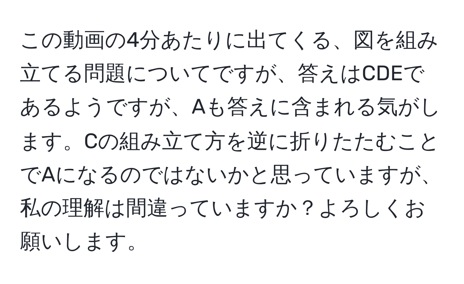 この動画の4分あたりに出てくる、図を組み立てる問題についてですが、答えはCDEであるようですが、Aも答えに含まれる気がします。Cの組み立て方を逆に折りたたむことでAになるのではないかと思っていますが、私の理解は間違っていますか？よろしくお願いします。