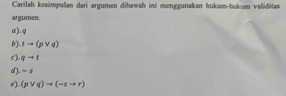 Carilah kesimpulan dari argumen dibawah ini menggunakan hukum-hukum validitas 
argumen. 
a), q
b). tto (pvee q)
c). qto t
d). sim 5
e). (pvee q)to (sim sto r)