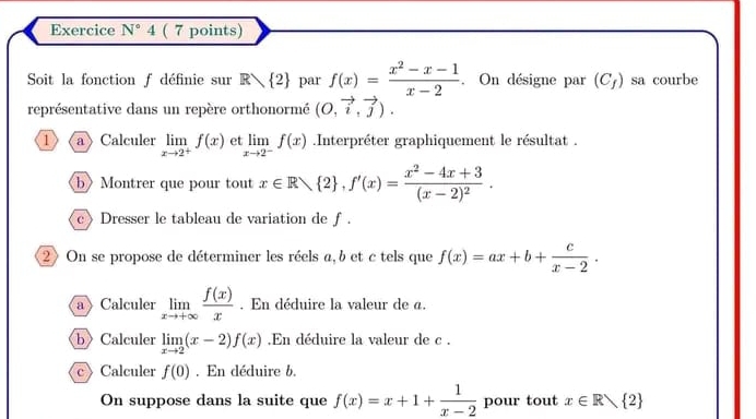 Exercice N°4 ( 7 points) 
Soit la fonction f définie sur R 2 par f(x)= (x^2-x-1)/x-2 . On désigne par (C_f) sa courbe 
représentative dans un repère orthonormé (O,vector i,vector j). 
1 a Calculer limlimits _xto 2^+f(x) et limlimits _xto 2^-f(x).Interpréter graphiquement le résultat . 
bMontrer que pour tout x∈ Rvee  2 , f'(x)=frac x^2-4x+3(x-2)^2. 
c》Dresser le tableau de variation de ƒ . 
2 On se propose de déterminer les réels a, b et c tels que f(x)=ax+b+ c/x-2 . 
a Calculer limlimits _xto +∈fty  f(x)/x . En déduire la valeur de a. 
b Calculer limlimits _xto 2(x-2)f(x) En déduire la valeur de c. 
cCalculer f(0). En déduire b. 
On suppose dans la suite que f(x)=x+1+ 1/x-2  pour tout x∈ R 2