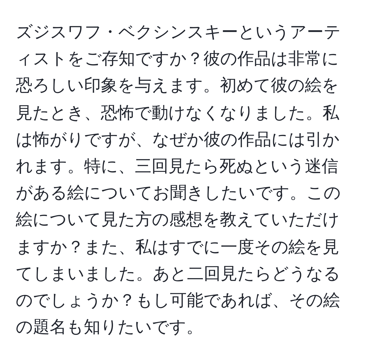 ズジスワフ・ベクシンスキーというアーティストをご存知ですか？彼の作品は非常に恐ろしい印象を与えます。初めて彼の絵を見たとき、恐怖で動けなくなりました。私は怖がりですが、なぜか彼の作品には引かれます。特に、三回見たら死ぬという迷信がある絵についてお聞きしたいです。この絵について見た方の感想を教えていただけますか？また、私はすでに一度その絵を見てしまいました。あと二回見たらどうなるのでしょうか？もし可能であれば、その絵の題名も知りたいです。