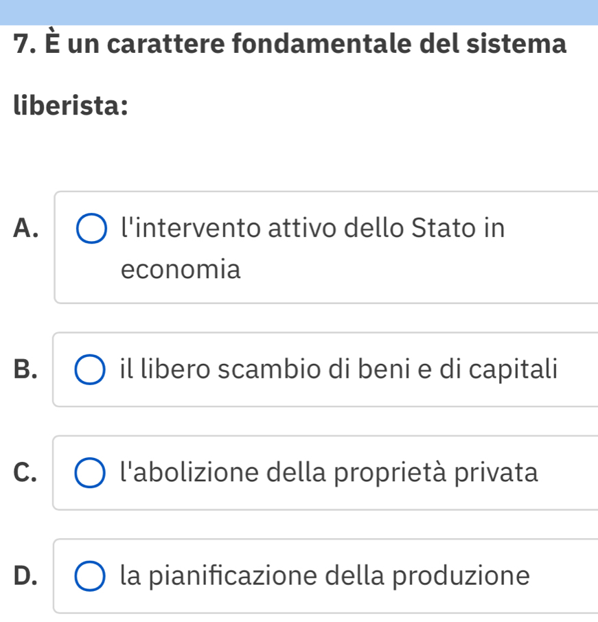 È un carattere fondamentale del sistema
liberista:
A. l'intervento attivo dello Stato in
economia
B. il libero scambio di beni e di capitali
C. l'abolizione della proprietà privata
D. la pianificazione della produzione