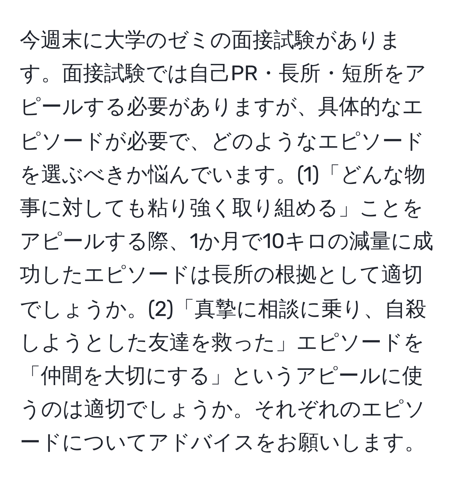 今週末に大学のゼミの面接試験があります。面接試験では自己PR・長所・短所をアピールする必要がありますが、具体的なエピソードが必要で、どのようなエピソードを選ぶべきか悩んでいます。(1)「どんな物事に対しても粘り強く取り組める」ことをアピールする際、1か月で10キロの減量に成功したエピソードは長所の根拠として適切でしょうか。(2)「真摯に相談に乗り、自殺しようとした友達を救った」エピソードを「仲間を大切にする」というアピールに使うのは適切でしょうか。それぞれのエピソードについてアドバイスをお願いします。