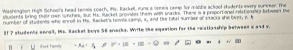 Washington High School's head tennis coach, Ms. Racket, runs a tennis camp for middle school students every summer. The 
students bring their own lunches, but Ms. Racket provides them with snacks. There is a proportional relationship between the 
number of students who enroll in Ms. Racket's tennis camp, x, and the total number of snacks she buys, y. 
If 7 students enroll, Ms. Racket buys 56 snacks. Write the equation for the relationship between x and y. 
B i u Fort Family As。 
ωo 
N