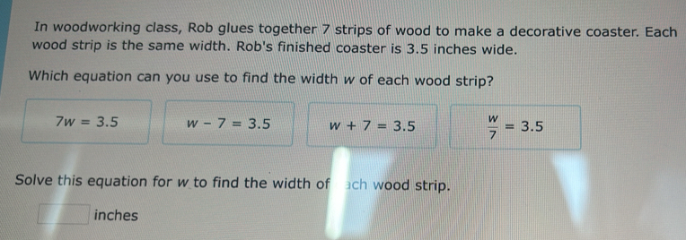 In woodworking class, Rob glues together 7 strips of wood to make a decorative coaster. Each
wood strip is the same width. Rob's finished coaster is 3.5 inches wide.
Which equation can you use to find the width w of each wood strip?
7w=3.5 w-7=3.5 w+7=3.5  w/7 =3.5
Solve this equation for w to find the width of ach wood strip.
| □ inches