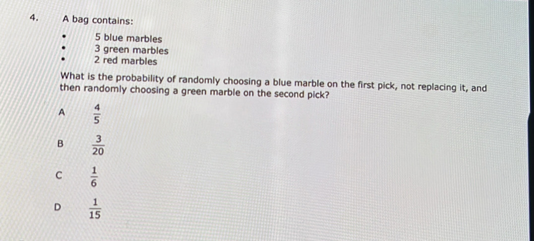 A bag contains:
5 blue marbles
3 green marbles
2 red marbles
What is the probability of randomly choosing a blue marble on the first pick, not replacing it, and
then randomly choosing a green marble on the second pick?
A  4/5 
B  3/20 
C  1/6 
D  1/15 