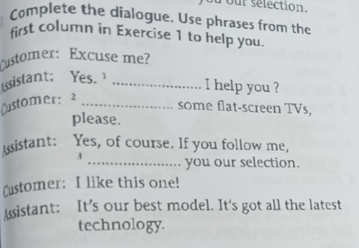 our sélection. 
Complete the dialogue. Use phrases from the 
first column in Exercise 1 to help you. 
Customer: Excuse me? 
Assistant: Yes. ¹_ 
I help you ? 
Customer: 2_ 
some flat-screen TVs, 
please. 
Assistant: Yes, of course. If you follow me, 
3 
_you our selection. 
Customer: I like this one! 
Assistant: It's our best model. It's got all the latest 
technology.