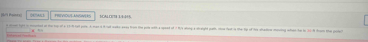 DETAILS PREVIOUS ANSWERS SCALCET8 3.9.015. 
A street light is mounted at the top of a 15-ft -tall pole. A man 6 ft tall walks away from the pole with a speed of 7 ft/s along a straight path. How fast is the tip of his shadow moving when he is 30 ft from the pole?
ft/s