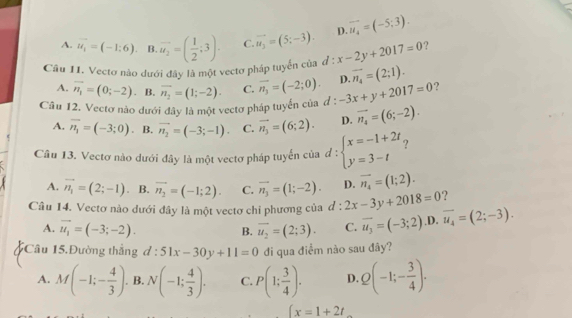 A. vector u_1=(-1;6). B. overline u_2=( 1/2 ;3). C. vector u_3=(5;-3). D. vector u_4=(-5;3).
Câu II. Vectơ nào dưới đây là một vectơ pháp tuyển của d:x-2y+2017=0 ?
A. overline n_1=(0;-2) B. overline n_1=(1;-2). C. vector n_3=(-2;0). D. overline n_4=(2;1).
Câu 12. Vectơ nào dưới đây là một vectơ pháp tuyến của đ : -3x+y+2017=0 ?
A. overline n_1=(-3;0) B. vector n_2=(-3;-1). C. vector n_3=(6;2). D. vector n_4=(6;-2).
Câu 13. Vectơ nào dưới đây là một vectơ pháp tuyến của d:beginarrayl x=-1+2t y=3-tendarray. ?
A. vector n_1=(2;-1) B. overline n_2=(-1;2). C. vector n_3=(1;-2). D. overline n_4=(1;2).
?
Câu 14. Vectơ nào dưới đây là một vectơ chỉ phương của d:2x-3y+2018=0 overline u_4=(2;-3).
A. vector u_1=(-3;-2). overline u_2=(2;3). C. vector u_3=(-3;2) .D.
B.
Câu 15.Đường thẳng d:51x-30y+11=0 đi qua điểm nào sau đây?
A. M(-1;- 4/3 ). B. N(-1; 4/3 ). C. P(1; 3/4 ). D. Q(-1;- 3/4 ).
∈t x=1+2t