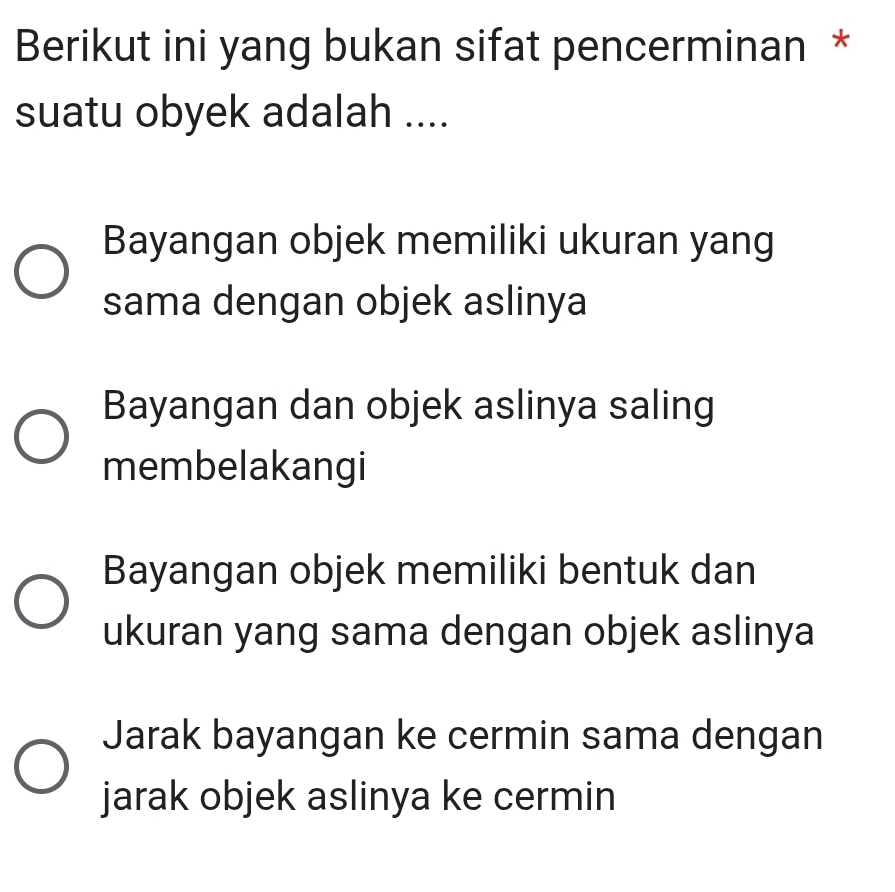 Berikut ini yang bukan sifat pencerminan *
suatu obyek adalah ....
Bayangan objek memiliki ukuran yang
sama dengan objek aslinya
Bayangan dan objek aslinya saling
membelakangi
Bayangan objek memiliki bentuk dan
ukuran yang sama dengan objek aslinya
Jarak bayangan ke cermin sama dengan
jarak objek aslinya ke cermin