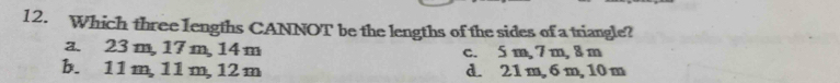 Which three lengths CANNOT be the lengths of the sides of a triangle?
a. 23 m, 17 m, 14 m c. 5 m, 7m, 8 m
b. 11 m, 11 m, 12 m d. 21 m, 6 m, 10 m