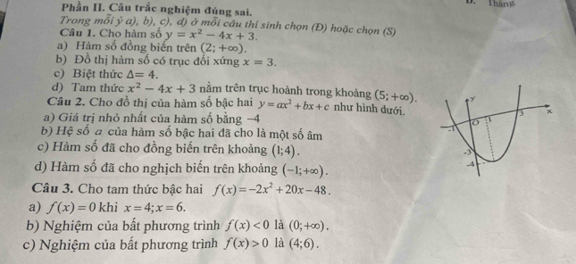 Tháng 
Phần II. Câu trắc nghiệm đúng sai. 
Trong mỗi ý a), b), c), đ) ở mỗi câu thi sinh chọn (Đ) hoặc chọn (S) 
Câu 1. Cho hàm số y=x^2-4x+3. 
a) Hàm số đồng biến trên (2;+∈fty ). 
b) Đồ thị hàm số có trục đối xứng x=3. 
c) Biệt thức △ =4. 
d) Tam thức x^2-4x+3 nằm trên trục hoành trong khoảng (5;+∈fty ). 
Câu 2. Cho đồ thị của hàm số bậc hai y=ax^2+bx+c như hình dưới. 
a) Giá trị nhỏ nhất của hàm số bằng −4
b) Hệ số a của hàm số bậc hai đã cho là một số âm 
c) Hàm số đã cho đồng biến trên khoảng (1;4). 
d) Hàm số đã cho nghịch biến trên khoảng (-1;+∈fty ). 
Câu 3. Cho tam thức bậc hai f(x)=-2x^2+20x-48. 
a) f(x)=0 khi x=4; x=6. 
b) Nghiệm của bất phương trình f(x)<0</tex> là (0;+∈fty ). 
c) Nghiệm của bất phương trình f(x)>0 là (4;6).