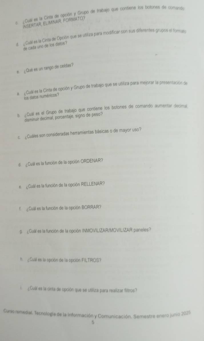 ¿Cuál es la Cinta de opción y Grupo de trabajo que contiene los botones de comando 
INSERTAR, ELIMINAR, FORMATO? 
d. ¿Cual es la Cinta de Opción que se utiliza para modificar con sus diferentes grupos el fomaro 
de cada uno de los datos? 
e ¿Qué es un rango de celdas? 
a ¿Cuál es la Cirita de opción y Grupo de trabajo que se utiliza para mejorar la presentación de 
los datos numéricos? 
b. ¿Cuál es el Grupo de trabajo que contiene los botones de comando aumentar decimal 
disminuir decimal, porcentaje, signo de peso? 
c. ¿Cuáles son consideradas herramientas básicas o de mayor uso? 
de ¿Cuál es la función de la opción ORDENAR? 
e Cual es la función de la opción RELLENAR? 
f Cual es la función de la opción BORRAR? 
g ¿Cuál es la función de la opción INMOVILIZAR/MOVILIZAR paneles? 
h ¿Cual es la opción de la opción FILTROS? 
¿Cuál es la cinta de opción que se utiliza para realizar filtros? 
Curso remedial. Tecnología de la Información y Comunicación. Semestre enero junio 2025 
5