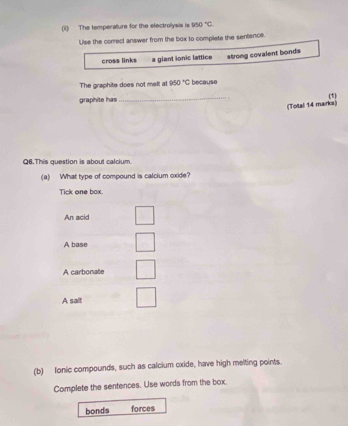 (ii) The temperature for the electrolysis is 950°C. 
Use the correct answer from the box to complete the sentence.
cross links a giant ionic lattice strong covalent bonds
The graphite does not melt at 950°C because
graphite has
_
(1)
(Total 14 marks)
Q6.This question is about calcium.
(a) What type of compound is calcium oxide?
Tick one box.
An acid
A base
A carbonate
A salt
(b) Ionic compounds, such as calcium oxide, have high melting points.
Complete the sentences. Use words from the box.
bonds forces