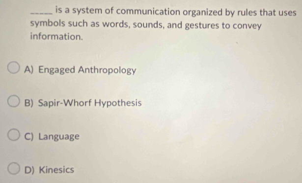 is a system of communication organized by rules that uses
symbols such as words, sounds, and gestures to convey
information.
A) Engaged Anthropology
B) Sapir-Whorf Hypothesis
C) Language
D) Kinesics