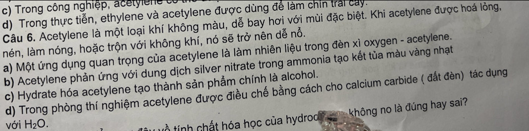 Trong công nghiệp, acetyie ne c
d) Trong thực tiễn, ethylene và acetylene được dùng để làm chín trai cay.
Câu 6. Acetylene là một loại khí không màu, dễ bay hơi với mùi đặc biệt. Khi acetylene được hoá lỏng,
nén, làm nóng, hoặc trộn với không khí, nó sẽ trở nên dễ nổ.
a) Một ứng dụng quan trọng của acetylene là làm nhiên liệu trong đèn xì oxygen - acetylene.
b) Acetylene phản ứng với dung dịch silver nitrate trong ammonia tạo kết tủa màu vàng nhạt
c) Hydrate hóa acetylene tạo thành sản phẩm chính là alcohol.
d) Trong phòng thí nghiệm acetylene được điều chế bằng cách cho calcium carbide ( đất đèn) tác dụng
với H_2O. 
Lồ tính chất hóa học của hydrod hgva không no là đúng hay sai?