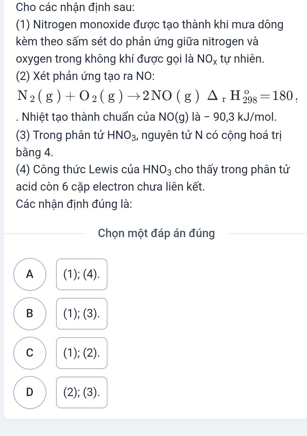 Cho các nhận định sau:
(1) Nitrogen monoxide được tạo thành khi mưa dông
kèm theo sấm sét do phản ứng giữa nitrogen và
oxygen trong không khí được gọi là NO_x tự nhiên.
(2) Xét phản ứng tạo ra NO:
N_2(g)+O_2(g)to 2NO(g)△ _rH_(298)°=180, 
. Nhiệt tạo thành chuẩn của NO(g) là - 90, 3 kJ/mol.
(3) Trong phân tử HNO_3 , nguyên tử N có cộng hoá trị
bằng 4.
(4) Công thức Lewis của HNO_3 cho thấy trong phân tử
acid còn 6 cặp electron chưa liên kết.
Các nhận định đúng là:
Chọn một đáp án đúng
A (1); (4).
B (1); (3).
C (1); (2).
D (2); (3).