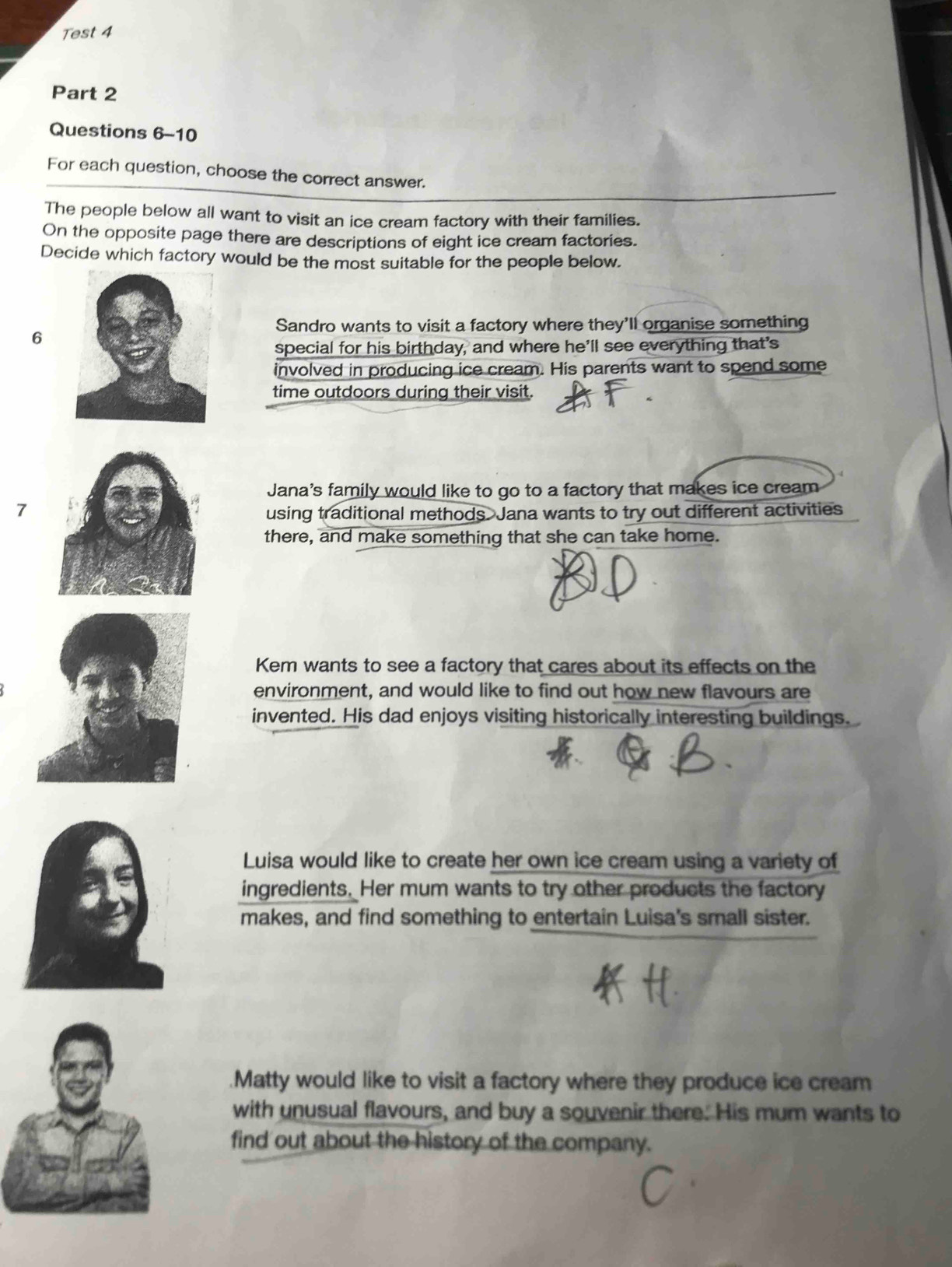 Test 4
Part 2
Questions 6-10
For each question, choose the correct answer.
The people below all want to visit an ice cream factory with their families.
On the opposite page there are descriptions of eight ice cream factories.
Decide which factory would be the most suitable for the people below.
Sandro wants to visit a factory where they'll organise something
6
special for his birthday, and where he'll see everything that's
involved in producing ice cream. His parents want to spend some
time outdoors during their visit.
Jana's family would like to go to a factory that makes ice cream
7
using traditional methods. Jana wants to try out different activities
there, and make something that she can take home.
Kem wants to see a factory that cares about its effects on the
environment, and would like to find out how new flavours are
invented. His dad enjoys visiting historically interesting buildings.
Luisa would like to create her own ice cream using a variety of
ingredients. Her mum wants to try other products the factory
makes, and find something to entertain Luisa's small sister..Matty would like to visit a factory where they produce ice cream
with unusual flavours, and buy a souvenir there. His mum wants to
find out about the history of the company.