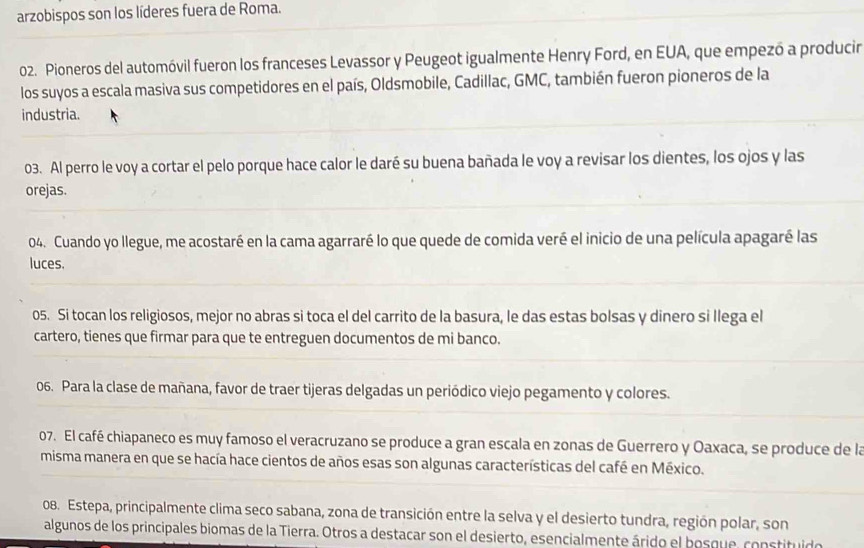 arzobispos son los líderes fuera de Roma. 
02. Pioneros del automóvil fueron los franceses Levassor y Peugeot igualmente Henry Ford, en EUA, que empezó a producir 
los suyos a escala masiva sus competidores en el país, Oldsmobile, Cadillac, GMC, también fueron pioneros de la 
industria. 
03. Al perro le voy a cortar el pelo porque hace calor le daré su buena bañada le voy a revisar los dientes, los ojos y las 
orejas. 
04. Cuando yo llegue, me acostaré en la cama agarraré lo que quede de comida veré el inicio de una película apagaré las 
luces. 
05. Si tocan los religiosos, mejor no abras si toca el del carrito de la basura, le das estas bolsas y dinero si llega el 
cartero, tienes que firmar para que te entreguen documentos de mi banco. 
06. Para la clase de mañana, favor de traer tijeras delgadas un periódico viejo pegamento y colores. 
07. El café chiapaneco es muy famoso el veracruzano se produce a gran escala en zonas de Guerrero y Oaxaca, se produce de la 
misma manera en que se hacía hace cientos de años esas son algunas características del café en México. 
08. Estepa, principalmente clima seco sabana, zona de transición entre la selva y el desierto tundra, región polar, son 
algunos de los principales biomas de la Tierra. Otros a destacar son el desierto, esencialmente árido el bosque, constituido