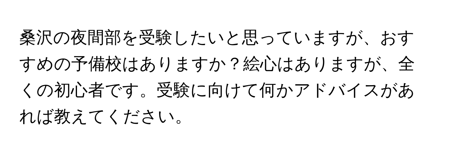 桑沢の夜間部を受験したいと思っていますが、おすすめの予備校はありますか？絵心はありますが、全くの初心者です。受験に向けて何かアドバイスがあれば教えてください。