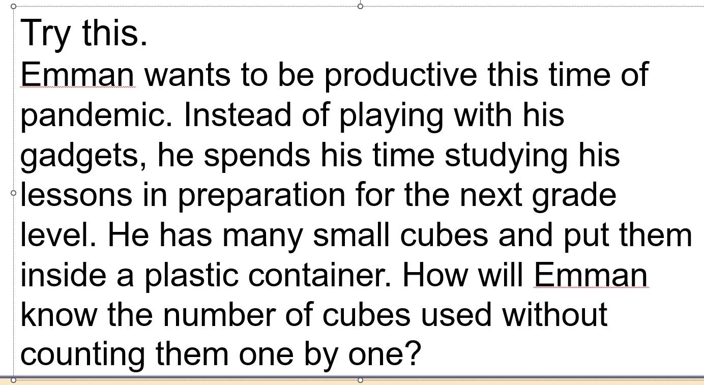 Try this. 
Emman wants to be productive this time of 
pandemic. Instead of playing with his 
gadgets, he spends his time studying his 
lessons in preparation for the next grade 
level. He has many small cubes and put them 
inside a plastic container. How will Emman 
know the number of cubes used without 
counting them one by one?