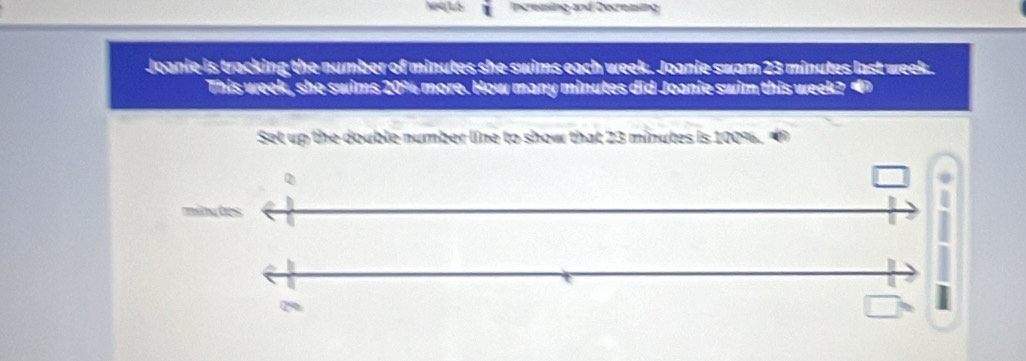 Increzing and Decreasing 
Joanie is tracking the number of minutes she swims each week. Joanie swam 23 minutes last week. 
This week, she swims 20% more. How many minutes did Joanie swim this week? 
Set up the double number line to show that 23 minutes is 100%. 
Q
minutes