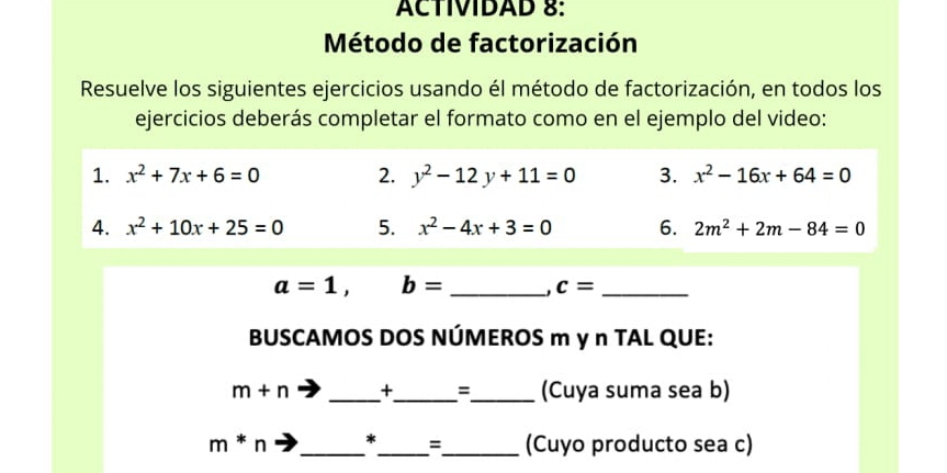 ACTIVIDAD 8: 
Método de factorización 
Resuelve los siguientes ejercicios usando él método de factorización, en todos los 
ejercicios deberás completar el formato como en el ejemplo del video: 
1. x^2+7x+6=0 2. y^2-12y+11=0 3. x^2-16x+64=0
4. x^2+10x+25=0 5. x^2-4x+3=0 6. 2m^2+2m-84=0
a=1, b= _ 
_ c=
BUSCAMOS DOS NÚMEROS m y n TAL QUE:
m+n _+_ =_ (Cuya suma sea b)
m*n _*_ =_ (Cuyo producto sea c)