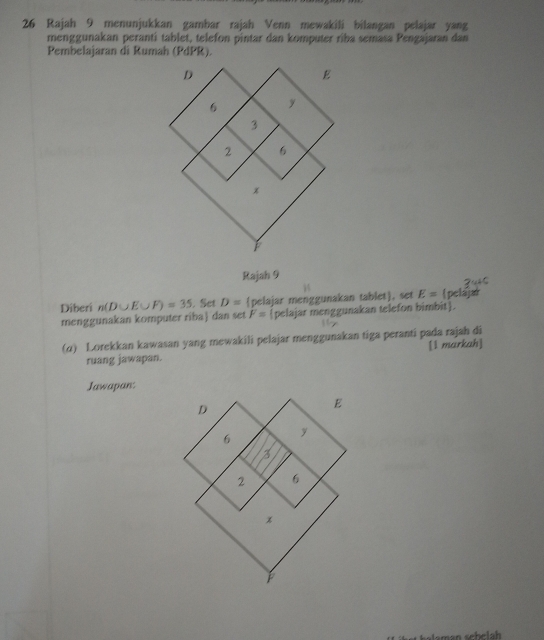 Rajah 9 menunjukkan gambar rajah Venn mewakili bilangan pelajar yang 
menggunakan peranti tablet, telefon pintar dan komputer riba semasa Pengajaran dan 
Pembelajaran di Rumah (PdPR). 
Rajah 9 
Diberi n(D∪ E∪ F)=35. Set D= pelajar menggunakan tablet, set E= (pelajar 
menggunakan komputer riba] dan set F= pelajar menggunakan telefon bimbit. 
(α) Lorekkan kawasan yang mewakili pelajar menggunakan tiga peranti pada rajah di 
ruang jawapan. [l markah] 
Jawapan: 
belah