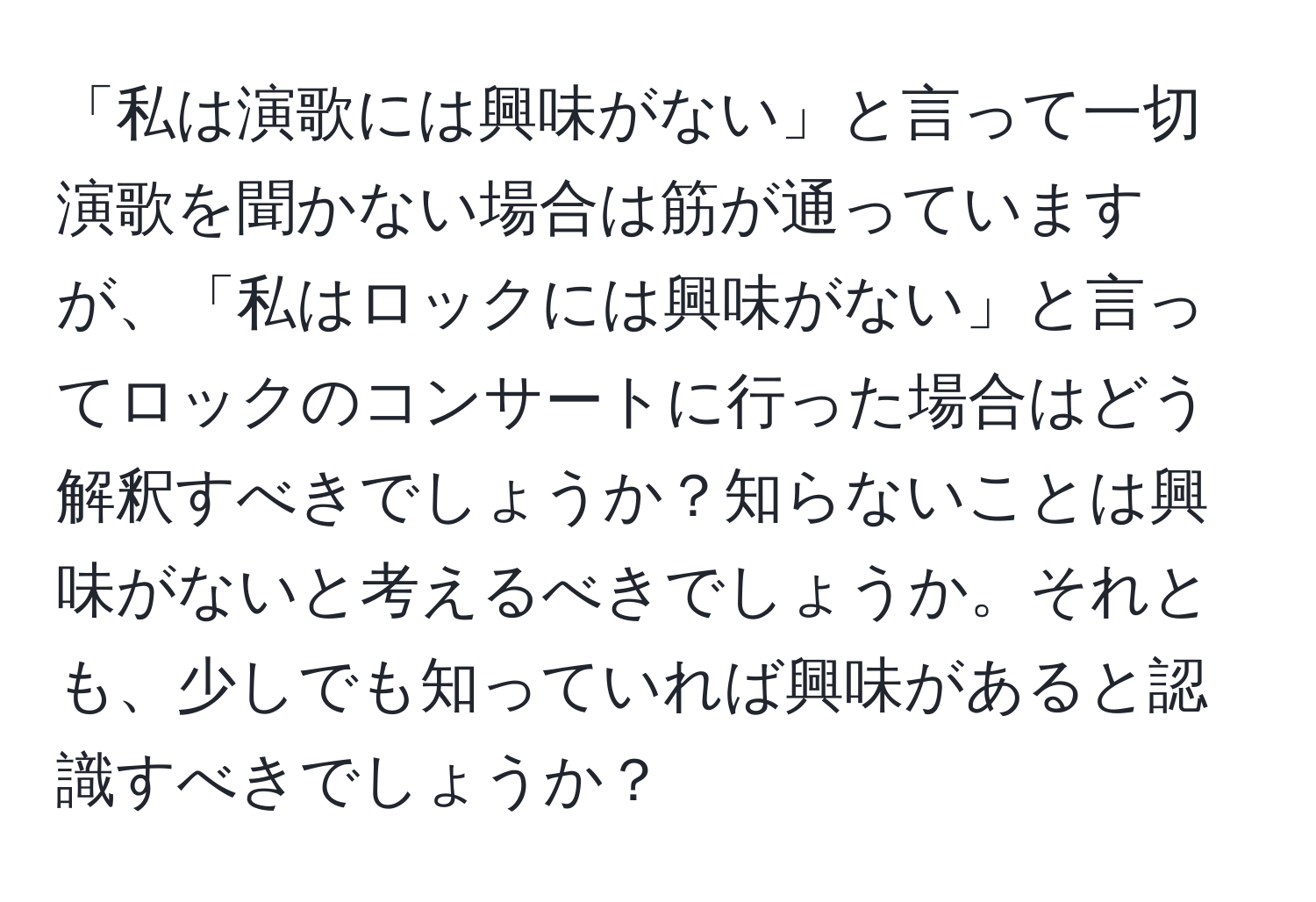 「私は演歌には興味がない」と言って一切演歌を聞かない場合は筋が通っていますが、「私はロックには興味がない」と言ってロックのコンサートに行った場合はどう解釈すべきでしょうか？知らないことは興味がないと考えるべきでしょうか。それとも、少しでも知っていれば興味があると認識すべきでしょうか？