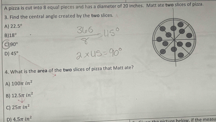 A pizza is cut into 8 equa! pieces and has a diameter of 20 inches. Matt ate two slices of pizza.
3. Find the central angle created by the two slices.
A) 22.5°
B) 18°
C) 90°
D) 45°
4. What is the area of the two slices of pizza that Matt ate?
A) 100π in^2
B) 12.5π in^2
C) 25π in^2
D) 4.5π in^2
t e n ic ture helow, if the measu