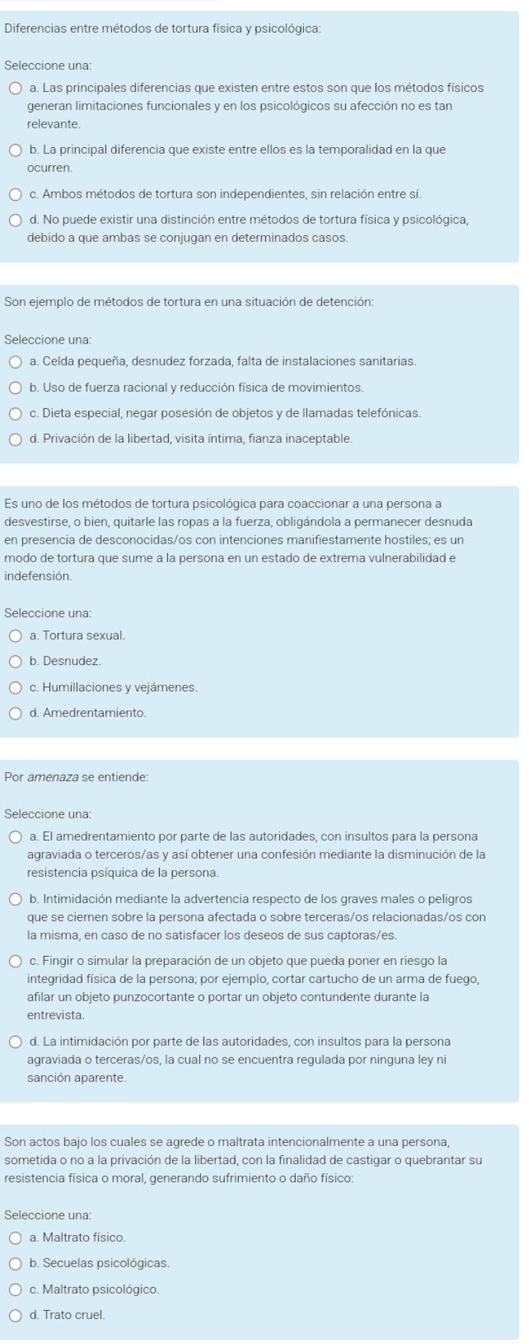 Diferencias entre métodos de tortura física y psicológica:
Seleccione una:
a. Las principales diferencias que existen entre estos son que los métodos físicos
generan limitaciones funcionales y en los psicológicos su afección no es tan
relevante.
b. La principal diferencia que existe entre ellos es la temporalidad en la que
ocurren.
c. Ambos métodos de tortura son independientes, sin relación entre sí.
d. No puede existir una distinción entre métodos de tortura física y psicológica,
debido a que ambas se conjugan en determinados casos.
Son ejemplo de métodos de tortura en una situación de detención:
Seleccione una:
a. Celda pequeña, desnudez forzada, falta de instalaciones sanitarias.
b. Uso de fuerza racional y reducción física de movimientos.
c. Dieta especial, negar posesión de objetos y de llamadas telefónicas.
d. Privación de la libertad, visita íntima, fianza inaceptable.
Es uno de los métodos de tortura psicológica para coaccionar a una persona a
desvestirse, o bien, quitarle las ropas a la fuerza, obligándola a permanecer desnuda
en presencia de desconocidas/os con intenciones manifiestamente hostiles; es un
modo de tortura que sume a la persona en un estado de extrema vulnerabilidad e
indefensión.
Seleccione una:
a. Tortura sexual.
c. Humillaciones y vejámenes.
d. Amedrentamiento.
Por amenaza se entiende:
Seleccione una:
a. El amedrentamiento por parte de las autoridades, con insultos para la persona
agraviada o terceros/as y así obtener una confesión mediante la disminución de la
resistencia psíquica de la persona.
b. Intimidación mediante la advertencia respecto de los graves males o peligros
que se ciernen sobre la persona afectada o sobre terceras/os relacionadas/os con
la misma, en caso de no satisfacer los deseos de sus captoras/es.
c. Fingir o simular la preparación de un objeto que pueda poner en riesgo la
integridad física de la persona; por ejemplo, cortar cartucho de un arma de fuego,
afilar un objeto punzocortante o portar un objeto contundente durante la
entrevista.
d. La intimidación por parte de las autoridades, con insultos para la persona
agraviada o terceras/os, la cual no se encuentra regulada por ninguna ley ni
sanción aparente.
Son actos bajo los cuales se agrede o maltrata intencionalmente a una persona,
sometida o no a la privación de la libertad, con la finalidad de castigar o quebrantar su
resistencia física o moral, generando sufrimiento o daño físico:
Seleccione una:
a. Maltrato físico.
b. Secuelas psicológicas.
c. Maltrato psicológico.
d. Trato cruel.