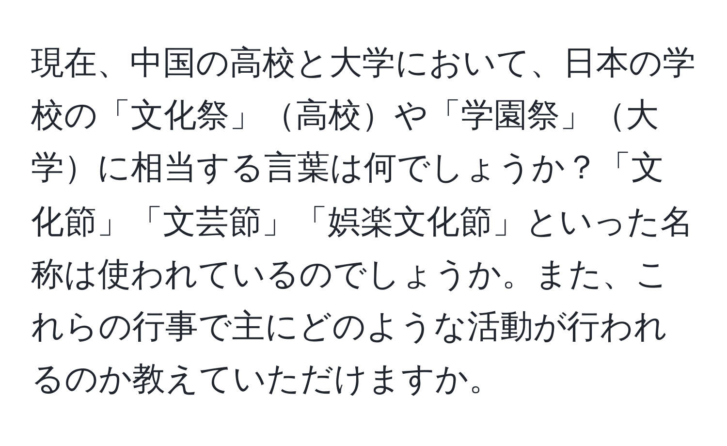 現在、中国の高校と大学において、日本の学校の「文化祭」高校や「学園祭」大学に相当する言葉は何でしょうか？「文化節」「文芸節」「娯楽文化節」といった名称は使われているのでしょうか。また、これらの行事で主にどのような活動が行われるのか教えていただけますか。