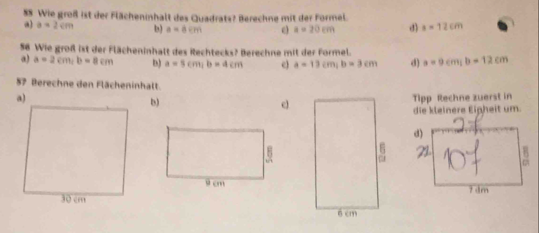 Wie groß ist der Flächeninhalt des Quadrats? Berechne mit der Formel.
a) a=2cm d) a=12cm
b) a=dem e) a=20cm
56 Wie groß ist der Flächeninhalt des Rechtecks? Berechne mit der Formel.
a) a=2cm, b=8cm b) a=5cm; b=4cm e) a=13cm; b=3cm d) a=9cm, b=12cm
57 Berechne den Flächeninhalt.
Tipp Rechne zuerst in
b)
e)
die kleinere Einheit um.
d)
7 dm