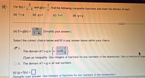 For f(x)= 3/x-4  and g(x)= 7/x  , find the following composite functions and state the domain of each
(a) f og (b) gcirc f (c) f o f (d) gcirc g
(a) (fcirc g)(x)= 3x/7-4x  (Simplify your answer.)
Select the correct choice below and fill in any answer boxes within your choice.
A.
The domain of fcirc g is  x|x!= 0, 7/4 . 
(Type an inequality. Use integers or fractions for any numbers in the expression. Use a comma to sep
B. The domain of fog is all real numbers.
(b) (gcirc f)(x)=□
(Simplify your answer. Use inteoers or fractions for anv numbers in the expression.)