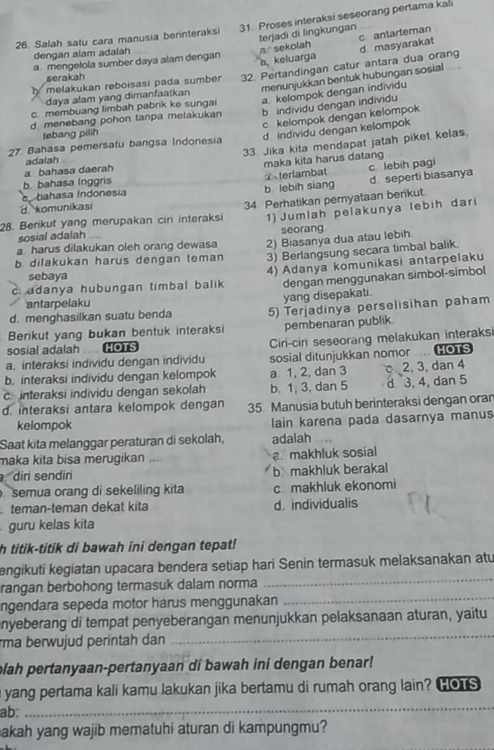 Salah satu cara manusia berinteraksi 31. Proses interaksi seseorang pertama kali
terjadi di lingkungan
dengan alam adalah
a  sekolah c antarteman
d. masyarakat
a mengelola sumber daya alam dengan bkeluarga
h melakukan reboisasi pada sumber 32. Pertandingan catur antara dua orang
menunjukkan bentuk hubungan sosial .. .
serakah
daya alam yang dimanfaatkan
c membuang limbah pabrik ke sungai a. kelompok dengan individu
d menebang pohon tanpa melakukan b individu dengan individu
27. Bahasa pemersatu bangsa Indonesia c kelompok dengan kelompok
tebang pilih
d individu dengan kelompok
33. Jika kita mendapat jatah piket kelas.
adalah
maka kita harus datang
terlambat c lebih pagi
a bahasa daerah
b. bahasa Inggris
d. komunikasi b lebih siang d. seperti biasanya
bahasa Indonesía
1) Jumlah pelakunya lebih dari
28. Berikut yang merupakan ciri interaksi 34 Perhatikan pernyataan berikut.
seorang
sosial adalah
a harus dilakukan oleh orang dewasa 2) Biasanya dua atau lebih.
b. dilakukan harus dengan teman 3) Berlangsung secara timbal balik.
cadanya hubungan timbal balik 4) Adanya komunikasi antarpelaku
sebaya
dengan menggunakan simbol-simbol
antarpelaku
yang disepakati.
d. menghasilkan suatu benda
5) Terjadinya perselisihan paham
Berikut yang bukan bentuk interaksi pembenaran publik.
sosial adalah HOTS Ciri-ciri seseorang melakukan interaks
a. interaksi individu dengan individu sosial ditunjukkan nomor HOTS
b. interaksi individu dengan kelompok a. 1, 2, dan 3 2, 3, dan 4
c.interaksi individu dengan sekolah b. 1, 3, dan 5 d 3, 4, dan 5
d. interaksi antara kelompok dengan 35. Manusia butuh berinteraksi dengan oran
kelompok lain karena pada dasarnya manus
Saat kita melanggar peraturan di sekolah, adalah
maka kita bisa merugikan . a. makhluk sosial
dir sendir b makhluk berakal
semua orang di sekeliling kita c. makhluk ekonomi
teman-teman dekat kita d. individualis
guru kelas kita
h titik-titik di bawah ini dengan tepat!
engikuti kegiatan upacara bendera setiap hari Senin termasuk melaksanakan atu
rangan berbohong termasuk dalam norma
_
ngendara sepeda motor harus menggunakan
_
_
enyeberang di tempat penyeberangan menunjukkan pelaksanaan aturan, yaitu
rma berwujud perintah dan 
plah pertanyaan-pertanyaan di bawah ini dengan benar!
_
yang pertama kali kamu lakukan jika bertamu di rumah orang lain? HOTS
ab:
akah yang wajib mematuhi aturan di kampungmu?