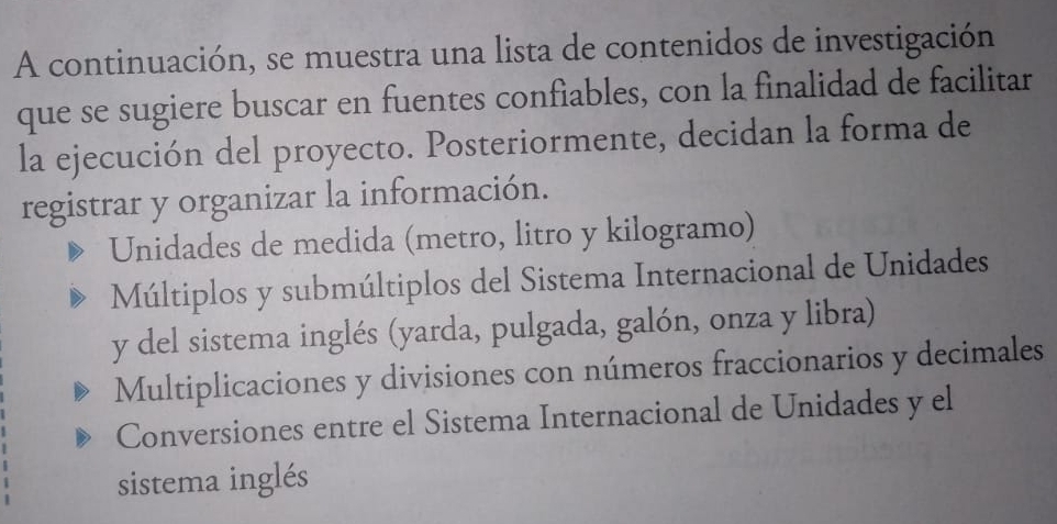 A continuación, se muestra una lista de contenidos de investigación
que se sugiere buscar en fuentes confiables, con la finalidad de facilitar
la ejecución del proyecto. Posteriormente, decidan la forma de
registrar y organizar la información.
Unidades de medida (metro, litro y kilogramo)
Múltiplos y submúltiplos del Sistema Internacional de Unidades
y del sistema inglés (yarda, pulgada, galón, onza y libra)
Multiplicaciones y divisiones con números fraccionarios y decimales
Conversiones entre el Sistema Internacional de Unidades y el
sistema inglés