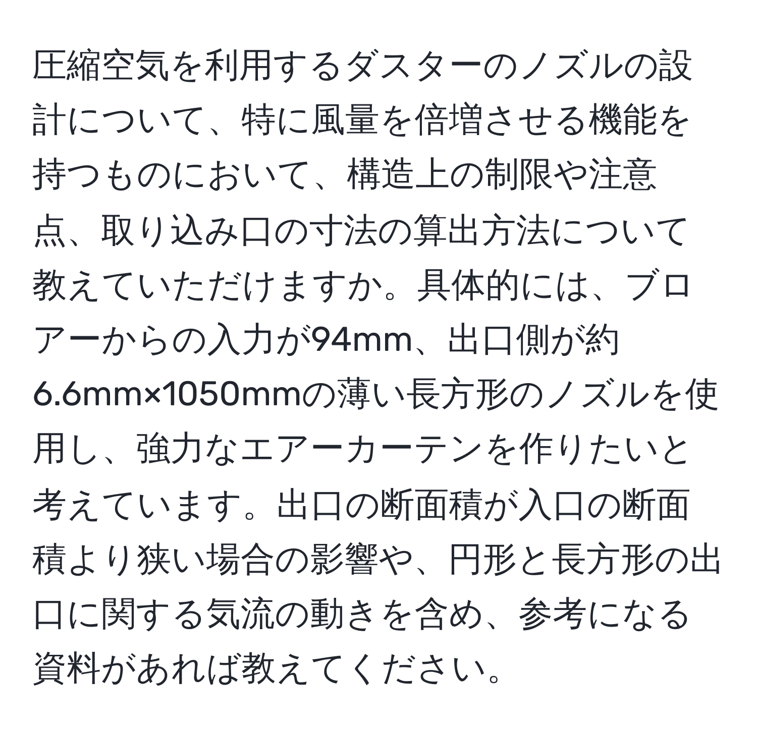 圧縮空気を利用するダスターのノズルの設計について、特に風量を倍増させる機能を持つものにおいて、構造上の制限や注意点、取り込み口の寸法の算出方法について教えていただけますか。具体的には、ブロアーからの入力が94mm、出口側が約6.6mm×1050mmの薄い長方形のノズルを使用し、強力なエアーカーテンを作りたいと考えています。出口の断面積が入口の断面積より狭い場合の影響や、円形と長方形の出口に関する気流の動きを含め、参考になる資料があれば教えてください。