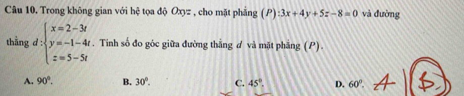 Trong không gian với hệ tọa độ Oxyz , cho mặt phẳng (P) :3x+4y+5z-8=0 và đường
thằng d:beginarrayl x=2-3t y=-1-4t z=5-5tendarray.. Tính số đo góc giữa đường thẳng d và mặt phẳng (P).
A. 90°. B. 30°. C. 45°. D. 60^0.