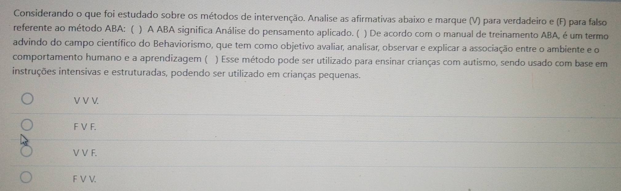 Considerando o que foi estudado sobre os métodos de intervenção. Analise as afirmativas abaixo e marque (V) para verdadeiro e (F) para falso
referente ao método ABA: ( ) A ABA significa Análise do pensamento aplicado. ( ) De acordo com o manual de treinamento ABA, é um termo
advindo do campo científico do Behaviorismo, que tem como objetivo avaliar, analisar, observar e explicar a associação entre o ambiente e o
comportamento humano e a aprendizagem ( ) Esse método pode ser utilizado para ensinar crianças com autismo, sendo usado com base em
instruções intensivas e estruturadas, podendo ser utilizado em crianças pequenas.
V V V.
F V F.
V V F.
F V V.