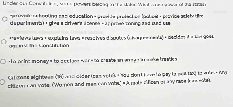 Under our Constitution, some powers belong to the states. What is one power of the states?
*provide schooling and education = provide protection (police) = provide safety (fire
departments) = give a driver's license = approve zoning and land use
*reviews laws = explains laws = resolves disputes (disagreements) = decides if a law goes
against the Constitution
`to print money = to declare war = to create an army = to make treaties
Citizens eighteen (18) and older (can vote). " You don't have to pay (a poll tax) to vote. • Any
citizen can vote. (Women and men can vote.) # A male citizen of any race (can vote).