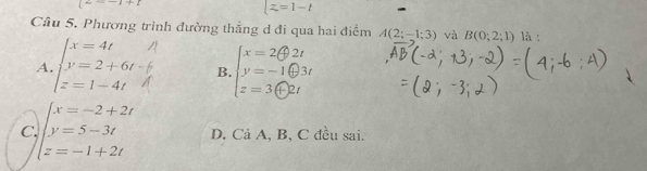 =-1+1
|z=1-t
Câu 5. Phương trình đường thắng d đi qua hai điểm A(2;-1;3) và B(0;2;1) là :
A beginarrayl x=4t y=2+6t z=1-4tendarray. B.
C beginarrayl x=-2+2t y=5-3t z=-1+2tendarray. D. Cả A, B, C đều sai.