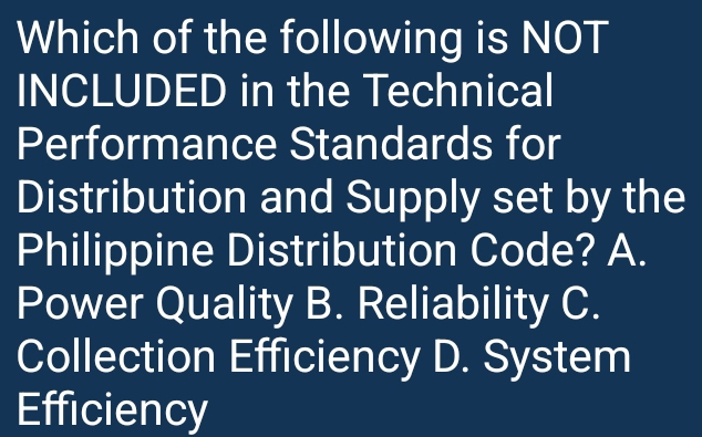 Which of the following is NOT
INCLUDED in the Technical
Performance Standards for
Distribution and Supply set by the
Philippine Distribution Code? A.
Power Quality B. Reliability C.
Collection Efficiency D. System
Efficiency