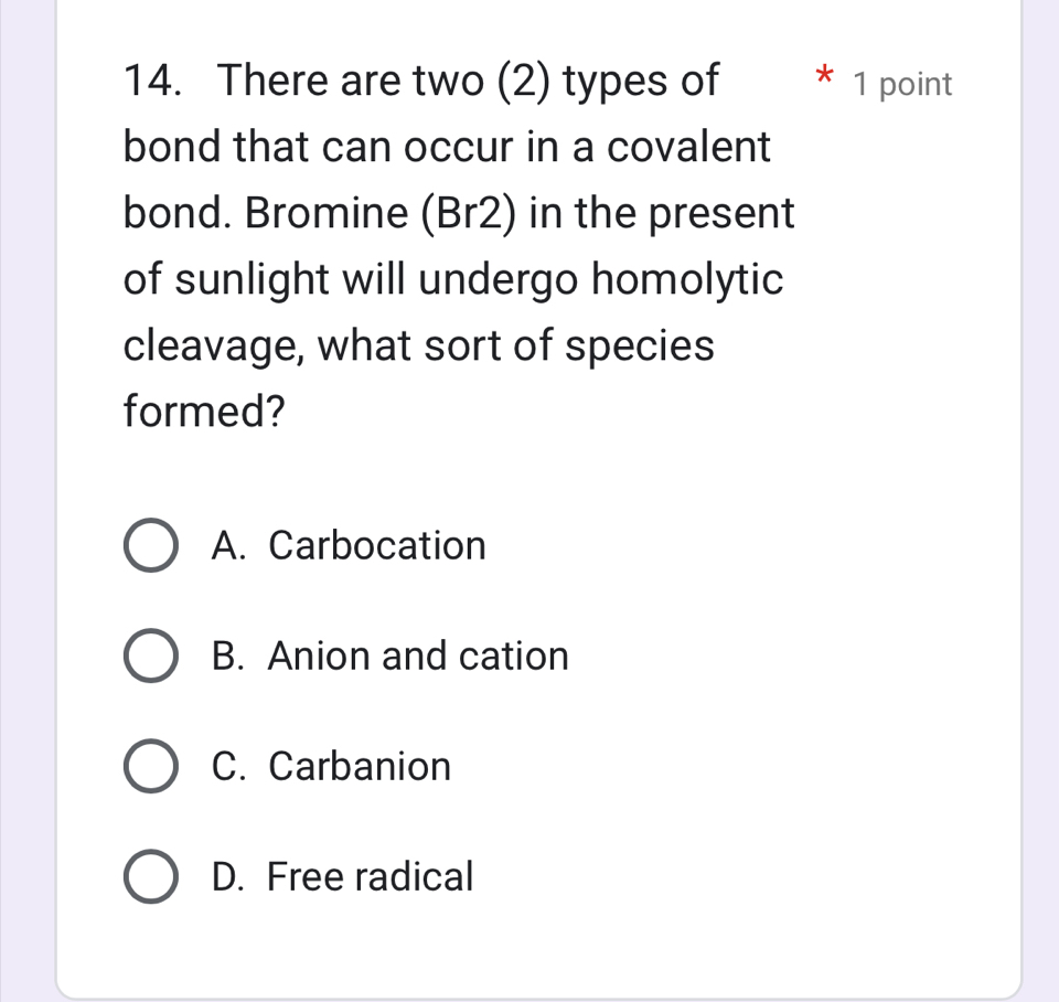 There are two (2) types of 1 point
bond that can occur in a covalent
bond. Bromine (Br2) in the present
of sunlight will undergo homolytic
cleavage, what sort of species
formed?
A. Carbocation
B. Anion and cation
C. Carbanion
D. Free radical