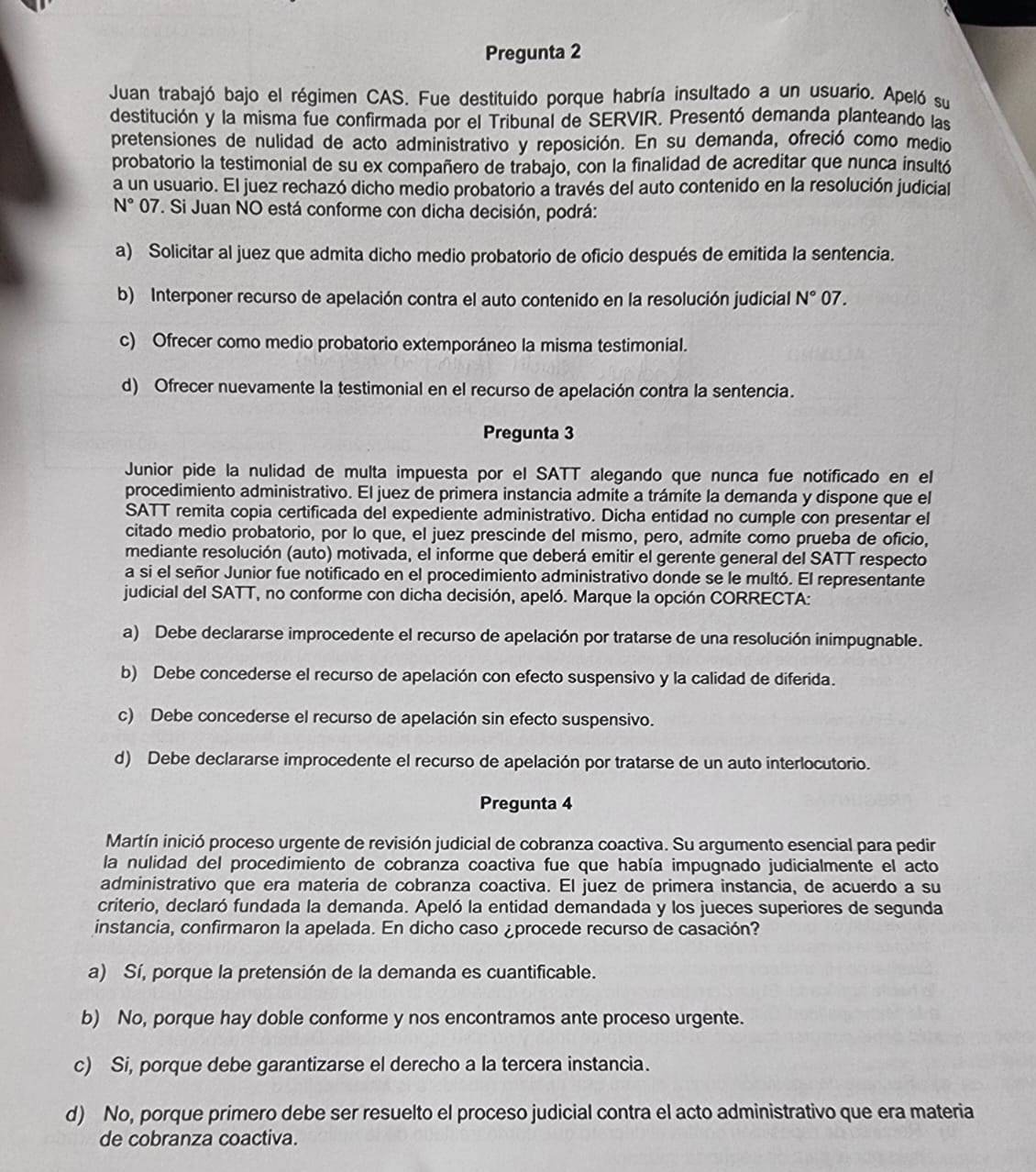 Pregunta 2
Juan trabajó bajo el régimen CAS. Fue destituido porque habría insultado a un usuario. Apeló su
destitución y la misma fue confirmada por el Tribunal de SERVIR. Presentó demanda planteando las
pretensiones de nulidad de acto administrativo y reposición. En su demanda, ofreció como medio
probatorio la testimonial de su ex compañero de trabajo, con la finalidad de acreditar que nunca insultó
a un usuario. El juez rechazó dicho medio probatorio a través del auto contenido en la resolución judicial
N° 07. Si Juan NO está conforme con dicha decisión, podrá:
a) Solicitar al juez que admita dicho medio probatorio de oficio después de emitida la sentencia.
b) Interponer recurso de apelación contra el auto contenido en la resolución judicial N° 07.
c) Ofrecer como medio probatorio extemporáneo la misma testimonial.
d) Ofrecer nuevamente la testimonial en el recurso de apelación contra la sentencia.
Pregunta 3
Junior pide la nulidad de multa impuesta por el SATT alegando que nunca fue notificado en el
procedimiento administrativo. El juez de primera instancia admite a trámite la demanda y dispone que el
SATT remita copia certificada del expediente administrativo. Dicha entidad no cumple con presentar el
citado medio probatorio, por lo que, el juez prescinde del mismo, pero, admite como prueba de oficio,
mediante resolución (auto) motivada, el informe que deberá emitir el gerente general del SATT respecto
a si el señor Junior fue notificado en el procedimiento administrativo donde se le multó. El representante
judicial del SATT, no conforme con dicha decisión, apeló. Marque la opción CORRECTA:
a) Debe declararse improcedente el recurso de apelación por tratarse de una resolución inimpugnable.
b) Debe concederse el recurso de apelación con efecto suspensivo y la calidad de diferida.
c) Debe concederse el recurso de apelación sin efecto suspensivo.
d) Debe declararse improcedente el recurso de apelación por tratarse de un auto interlocutorio.
Pregunta 4
Martín inició proceso urgente de revisión judicial de cobranza coactiva. Su argumento esencial para pedir
la nulidad del procedimiento de cobranza coactiva fue que había impugnado judicialmente el acto
administrativo que era materia de cobranza coactiva. El juez de primera instancia, de acuerdo a su
criterio, declaró fundada la demanda. Apeló la entidad demandada y los jueces superiores de segunda
instancia, confirmaron la apelada. En dicho caso ¿procede recurso de casación?
a) Sí, porque la pretensión de la demanda es cuantificable.
b) No, porque hay doble conforme y nos encontramos ante proceso urgente.
c) Si, porque debe garantizarse el derecho a la tercera instancia.
d) No, porque primero debe ser resuelto el proceso judicial contra el acto administrativo que era materia
de cobranza coactiva.