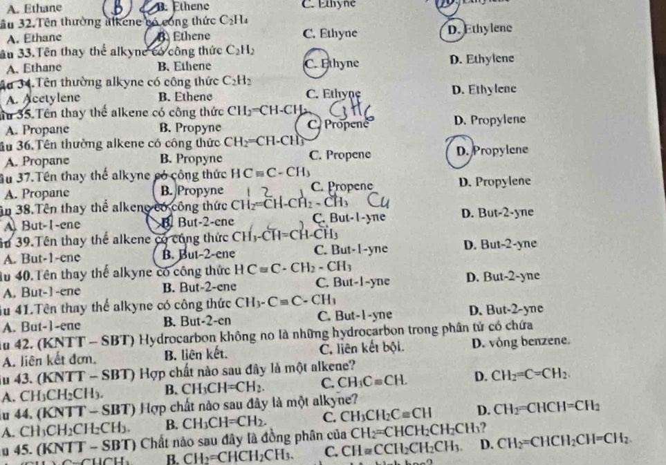 A. Ethane B. Ethene C. Ethyne
ầu 32. Tên thường alkene bó công thức C_2H_4
A. Ethane B. Ethene C. Ethyne D. Ethylene
âu 33. Tên thay thể alkyne có công thức C_2H_2
A. Ethane B. Ethene C. Ethyne D. Ethylene
Ấu 34.Tên thường alkyne có công thức C_2H_2
A. Acetylene B. Ethene C. Ethyne D. Ethylene
Ấu 35. Tên thay thể alkene có công thức CH_2=CH-CH
A. Propane B. Propyne D. Propylene
C. Propene
3u 36. Tên thường alkene có công thức CH_2=CH-CH_3
A. Propane B. Propyne C. Propene D. Propylene
Su 37.Tên thay thể alkyne có công thức HCequiv C-CH_3
A. Propane B. Propyne C. Propene D. Propylene
ận 38.Tên thay thế alkene có công thức CH_2=CH-CH_2-C
A But-1-ene B But-2-ene C. But-I-yne D. But-2-yne
âu 39.Tên thay thể alkene có cũng thức CH₃-CH=CH-CH,
A. But-1-ene B. But-2-ene C. But-1-yne D. But-2-yne
4u 40. Tên thay thế alkyne có công thức HCequiv C-CH_2-CH_3
A. But-1-ene B. But-2-ene C. But-1-yne D. But-2-yne
iu 41.Tên thay thể alkyne có công thức CH_3-Cequiv C-CH_3
A. But-1-ene B. But-2-en C. But-1-yne
D. But-2-yne
ău 42. (KNTT - SBT) Hydrocarbon không no là những hydrocarbon trong phân tử có chứa
A. liên kết đơn, B. liên kết. C. liên kết bội. D. vòng benzene.
iu 43. (KNTT - SBT) Hợp chất nào sau đây là một alkene?
A. CH₃( CH_2CH_3. B. CH_3CH=CH_2. C. CH_3Cequiv CH. D. CH_2=C=CH_2.
ău 44. (KNTT - SBT) Hợp chất nào sau đây là một alkyne?
A. CH_3CH_2CH_2CH_3. B. CH_3CH=CH_2. C. CH_3CH_2Cequiv CH D. CH_2=CHCH=CH_2
u 45. (KN TT-SBT) ) Chất nảo sau đây là đồng phân của CH_2=CHCH_2CH_2CH_3 ?
uGH_3 B. CH_2=CHCH_2CH_3. C. CH=CCH_2CH_2CH_3. D. CH_2=CHCH_2CH=CH_2.