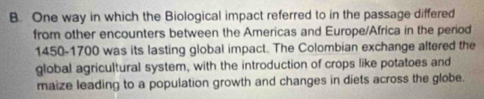 One way in which the Biological impact referred to in the passage differed 
from other encounters between the Americas and Europe/Africa in the period
1450-1700 was its lasting global impact. The Colombian exchange altered the 
global agricultural system, with the introduction of crops like potatoes and 
maize leading to a population growth and changes in diets across the globe.