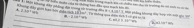 ộ n đay dan kín biến thiên.
Mu 1: Một khung dây phẳng đặt trong từ trường đều l sự biến thiên của từ thông ban đầu qua mạch kín đó. lg Xuất hiện trong mạch kín có chiều sao cho từ trường do nó sinh ra có tác
A. 2.10^(-5)Wb B=4.10^(-2)T Mặt phầng khung dây hợp với một góc 30°. 
_Khung dây giới hạn bởi diện tích 10cm^2. Từ thông qua diện tích S có giá trị là ± 0,23.10^(-5)Wb D. ± 2.10^(-5)Wb
B. -2.10^(-5)Wb C.
_