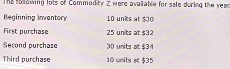 The following lots of Commodity Z were available for sale during the yean 
Beginning inventory 10 units at $30
First purchase 25 units at $32
Second purchase 30 units at $34
Third purchase 10 units at $35