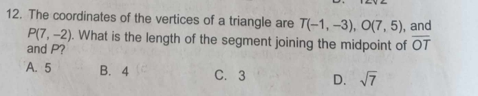 The coordinates of the vertices of a triangle are T(-1,-3), O(7,5) , and
P(7,-2). What is the length of the segment joining the midpoint of overline OT
and P?
A. 5 B. 4 C. 3 D. sqrt(7)